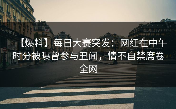 【爆料】每日大赛突发：网红在中午时分被曝曾参与丑闻，情不自禁席卷全网