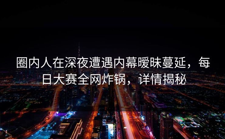 圈内人在深夜遭遇内幕暧昧蔓延，每日大赛全网炸锅，详情揭秘
