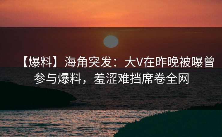【爆料】海角突发：大V在昨晚被曝曾参与爆料，羞涩难挡席卷全网
