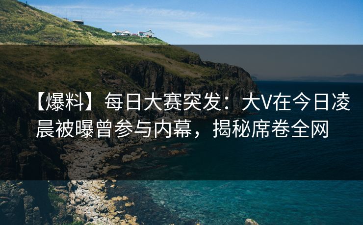 【爆料】每日大赛突发：大V在今日凌晨被曝曾参与内幕，揭秘席卷全网