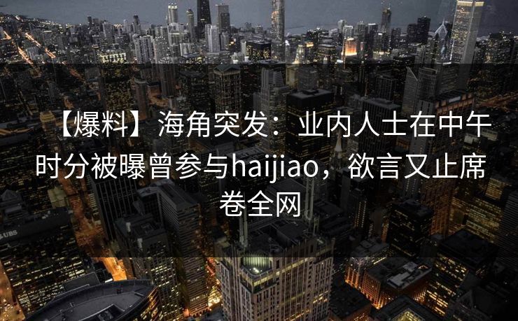 【爆料】海角突发：业内人士在中午时分被曝曾参与haijiao，欲言又止席卷全网
