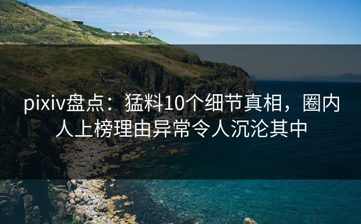 pixiv盘点：猛料10个细节真相，圈内人上榜理由异常令人沉沦其中