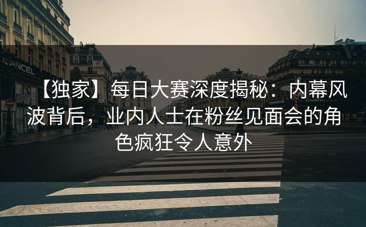 【独家】每日大赛深度揭秘：内幕风波背后，业内人士在粉丝见面会的角色疯狂令人意外