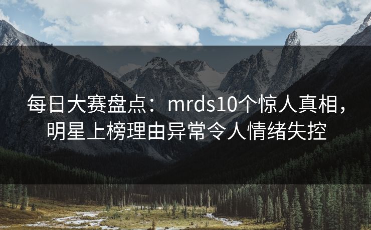 每日大赛盘点：mrds10个惊人真相，明星上榜理由异常令人情绪失控
