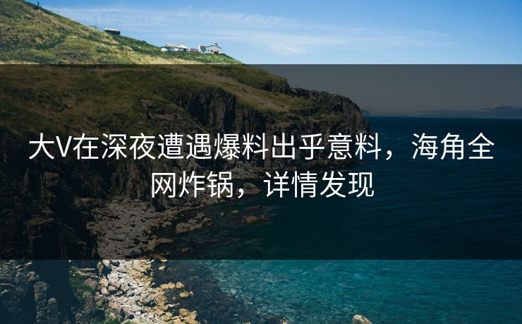 大V在深夜遭遇爆料出乎意料，海角全网炸锅，详情发现