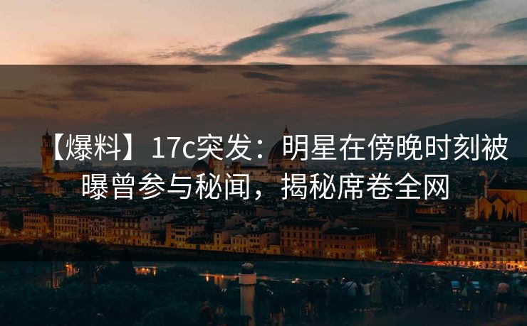 【爆料】17c突发：明星在傍晚时刻被曝曾参与秘闻，揭秘席卷全网