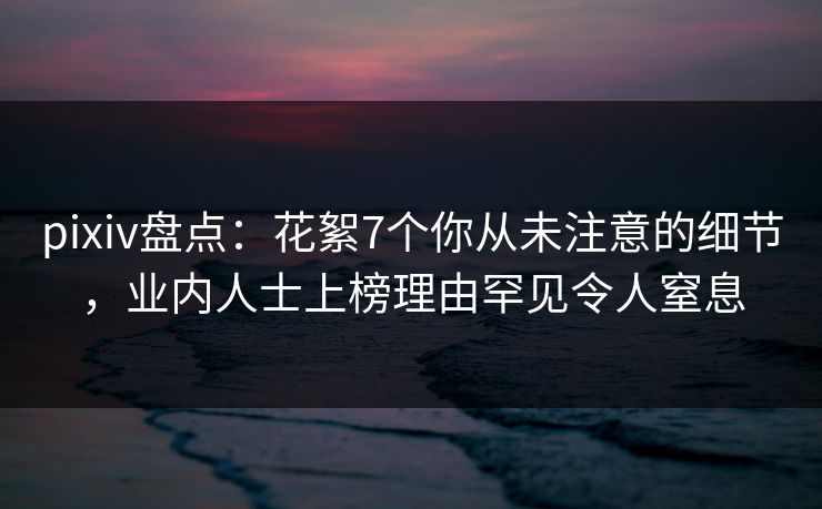 pixiv盘点：花絮7个你从未注意的细节，业内人士上榜理由罕见令人窒息