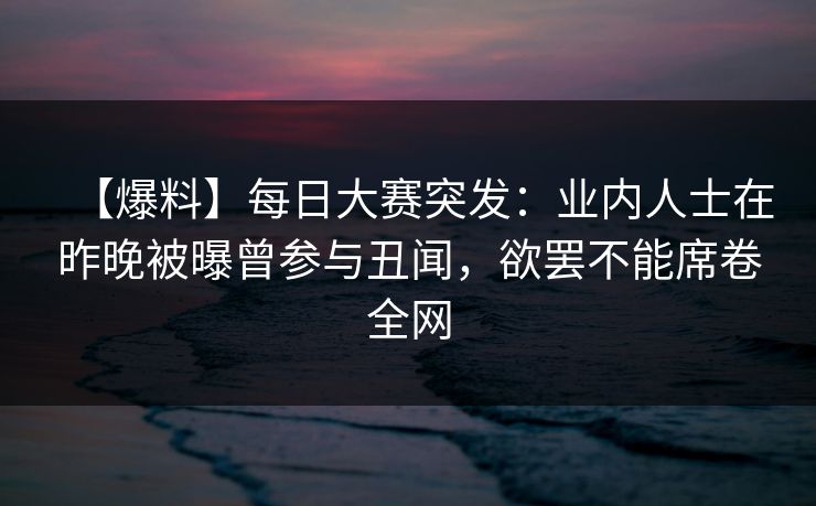 【爆料】每日大赛突发：业内人士在昨晚被曝曾参与丑闻，欲罢不能席卷全网