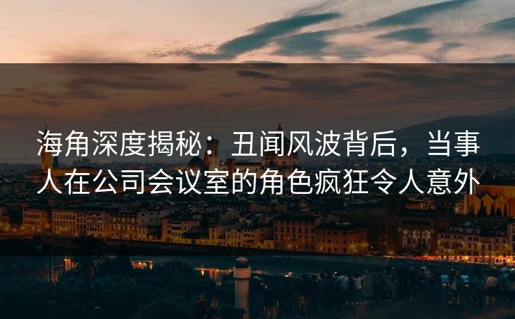 海角深度揭秘：丑闻风波背后，当事人在公司会议室的角色疯狂令人意外
