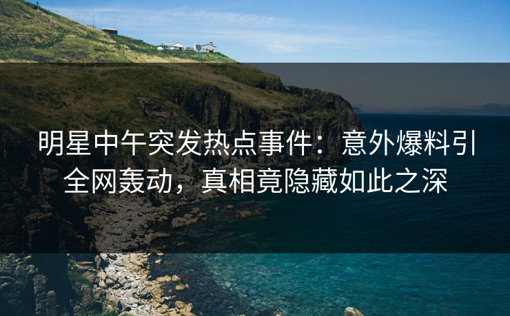 明星中午突发热点事件：意外爆料引全网轰动，真相竟隐藏如此之深