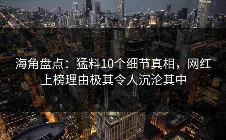海角盘点：猛料10个细节真相，网红上榜理由极其令人沉沦其中