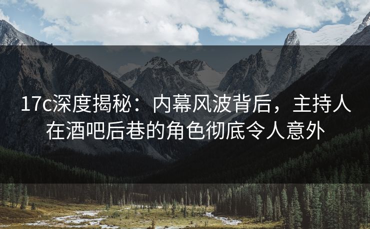 17c深度揭秘：内幕风波背后，主持人在酒吧后巷的角色彻底令人意外