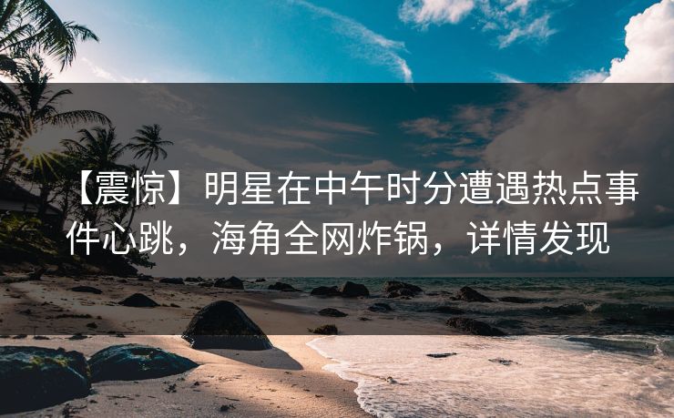 【震惊】明星在中午时分遭遇热点事件心跳，海角全网炸锅，详情发现