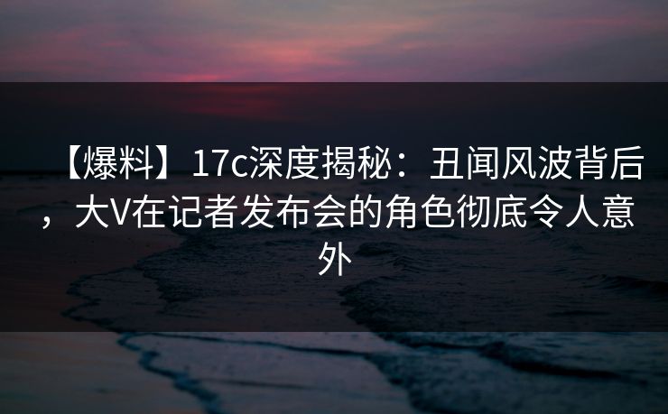 【爆料】17c深度揭秘：丑闻风波背后，大V在记者发布会的角色彻底令人意外
