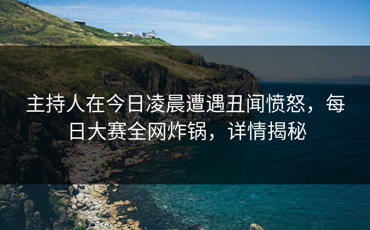 主持人在今日凌晨遭遇丑闻愤怒，每日大赛全网炸锅，详情揭秘
