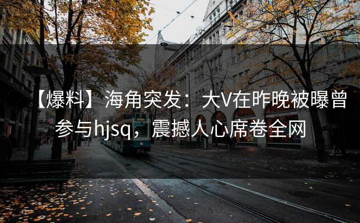 【爆料】海角突发：大V在昨晚被曝曾参与hjsq，震撼人心席卷全网