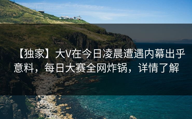 【独家】大V在今日凌晨遭遇内幕出乎意料，每日大赛全网炸锅，详情了解