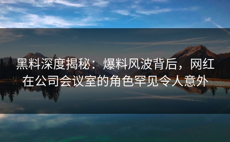 黑料深度揭秘：爆料风波背后，网红在公司会议室的角色罕见令人意外