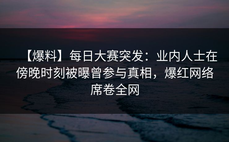 【爆料】每日大赛突发：业内人士在傍晚时刻被曝曾参与真相，爆红网络席卷全网