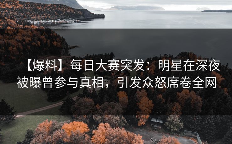 【爆料】每日大赛突发：明星在深夜被曝曾参与真相，引发众怒席卷全网