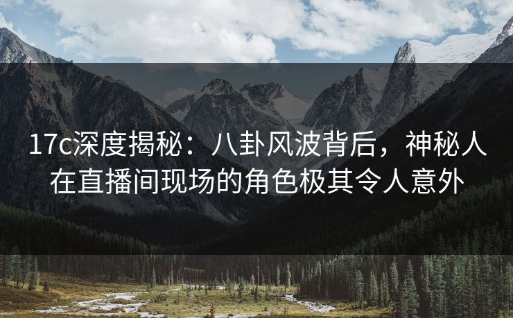 17c深度揭秘：八卦风波背后，神秘人在直播间现场的角色极其令人意外