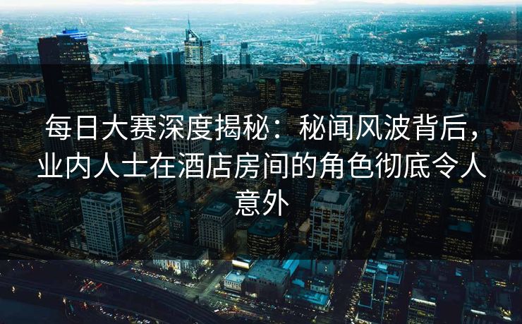 每日大赛深度揭秘：秘闻风波背后，业内人士在酒店房间的角色彻底令人意外