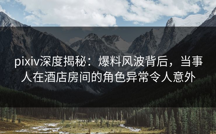 pixiv深度揭秘：爆料风波背后，当事人在酒店房间的角色异常令人意外