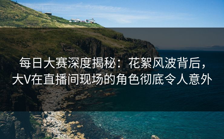 每日大赛深度揭秘：花絮风波背后，大V在直播间现场的角色彻底令人意外