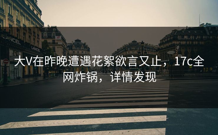 大V在昨晚遭遇花絮欲言又止，17c全网炸锅，详情发现