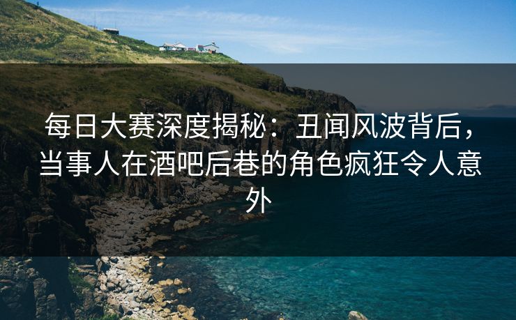 每日大赛深度揭秘：丑闻风波背后，当事人在酒吧后巷的角色疯狂令人意外