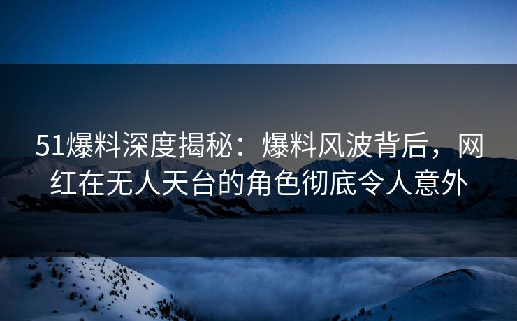 51爆料深度揭秘：爆料风波背后，网红在无人天台的角色彻底令人意外