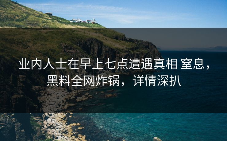 业内人士在早上七点遭遇真相 窒息，黑料全网炸锅，详情深扒