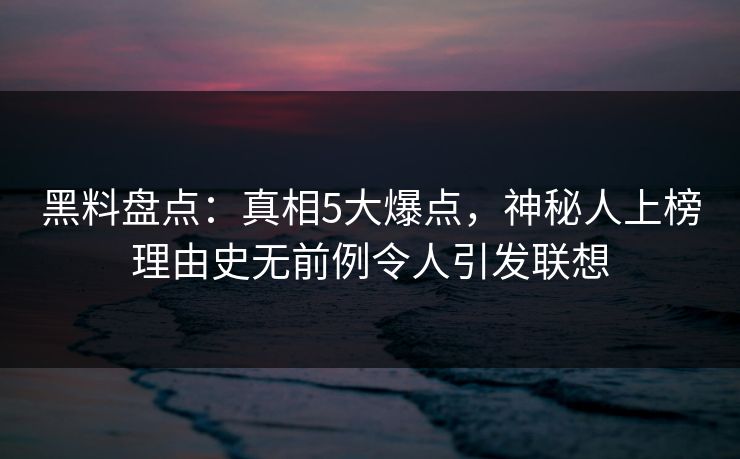 黑料盘点：真相5大爆点，神秘人上榜理由史无前例令人引发联想