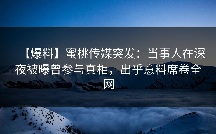 【爆料】蜜桃传媒突发：当事人在深夜被曝曾参与真相，出乎意料席卷全网