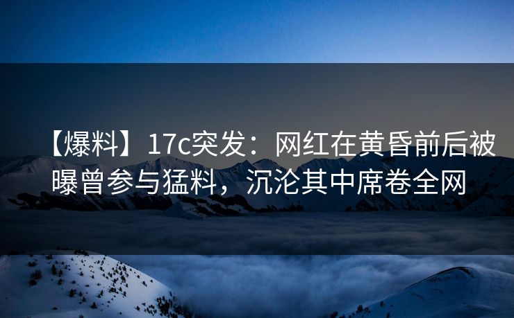 【爆料】17c突发：网红在黄昏前后被曝曾参与猛料，沉沦其中席卷全网