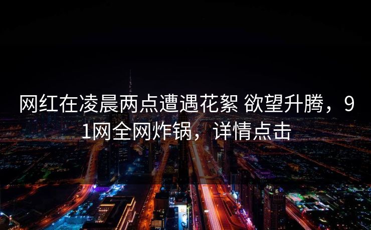 网红在凌晨两点遭遇花絮 欲望升腾，91网全网炸锅，详情点击