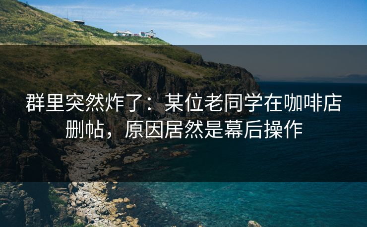 群里突然炸了：某位老同学在咖啡店删帖，原因居然是幕后操作