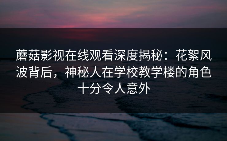 蘑菇影视在线观看深度揭秘：花絮风波背后，神秘人在学校教学楼的角色十分令人意外