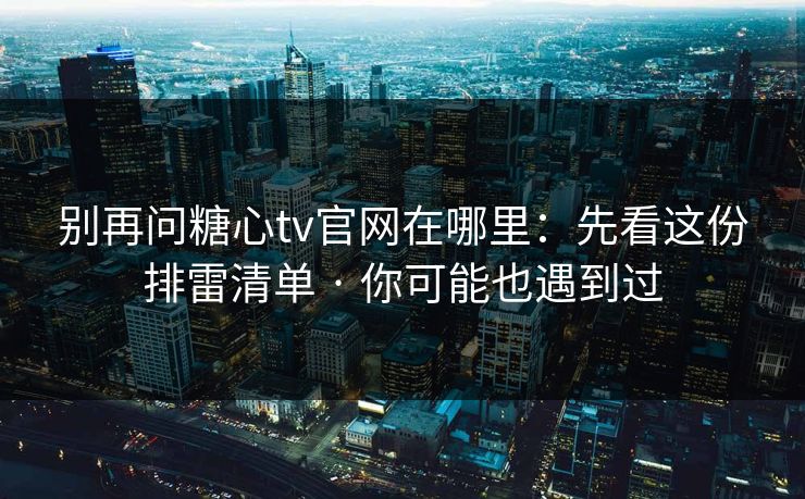 别再问糖心tv官网在哪里：先看这份排雷清单 · 你可能也遇到过
