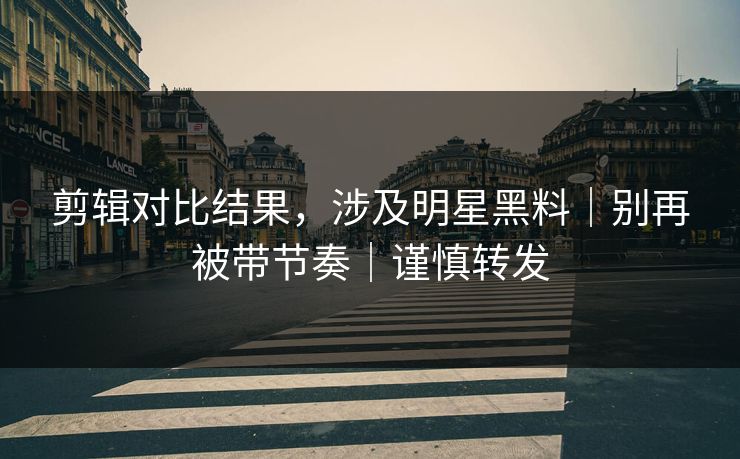 剪辑对比结果，涉及明星黑料｜别再被带节奏｜谨慎转发