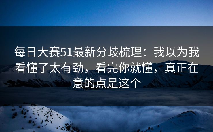 每日大赛51最新分歧梳理：我以为我看懂了太有劲，看完你就懂，真正在意的点是这个