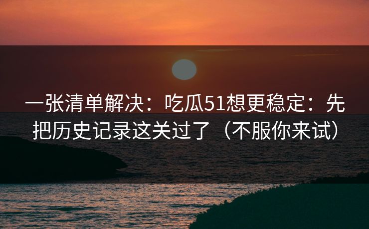 一张清单解决：吃瓜51想更稳定：先把历史记录这关过了（不服你来试）