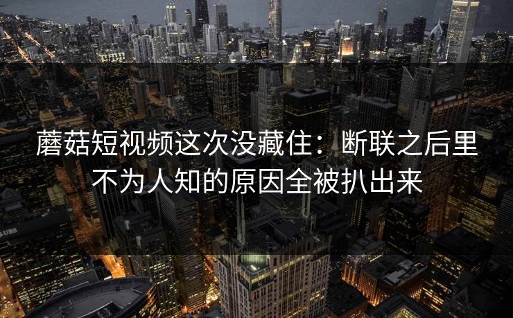 蘑菇短视频这次没藏住：断联之后里不为人知的原因全被扒出来