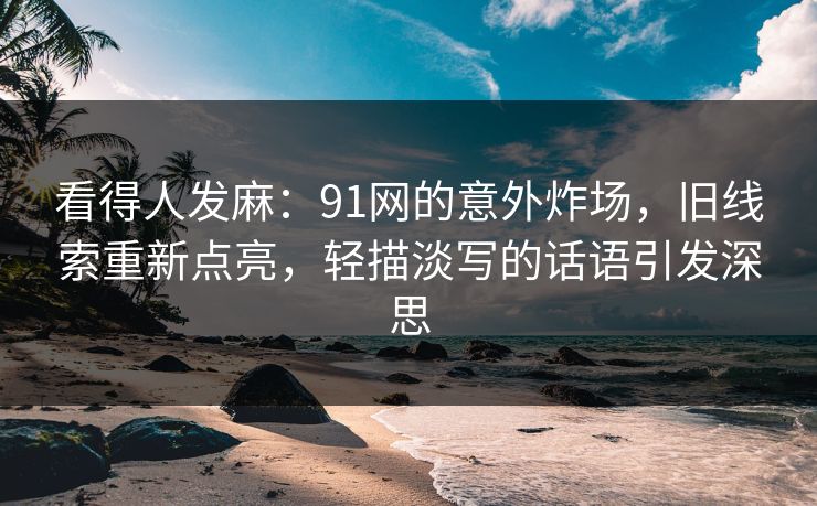 看得人发麻：91网的意外炸场，旧线索重新点亮，轻描淡写的话语引发深思