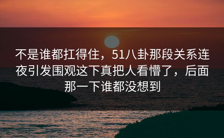 不是谁都扛得住，51八卦那段关系连夜引发围观这下真把人看懵了，后面那一下谁都没想到