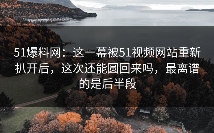 51爆料网：这一幕被51视频网站重新扒开后，这次还能圆回来吗，最离谱的是后半段